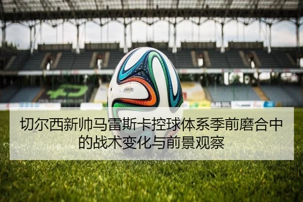切尔西新帅马雷斯卡控球体系季前磨合中的战术变化与前景观察