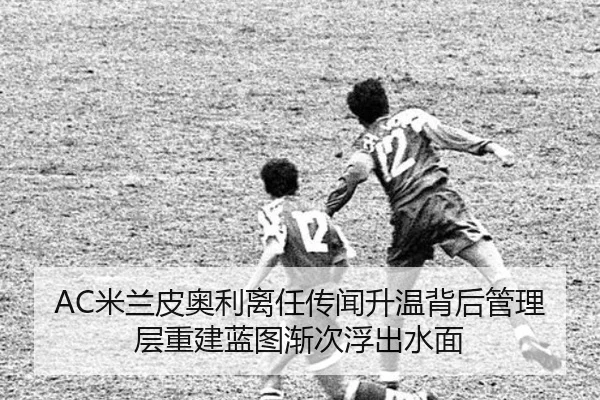 AC米兰皮奥利离任传闻升温背后管理层重建蓝图渐次浮出水面