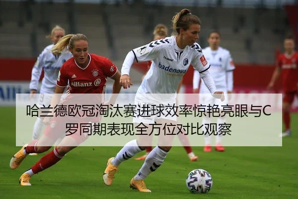 哈兰德欧冠淘汰赛进球效率惊艳亮眼与C罗同期表现全方位对比观察