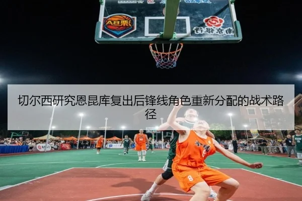 切尔西研究恩昆库复出后锋线角色重新分配的战术路径